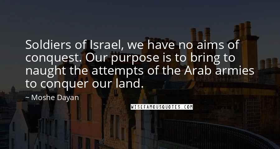 Moshe Dayan Quotes: Soldiers of Israel, we have no aims of conquest. Our purpose is to bring to naught the attempts of the Arab armies to conquer our land.