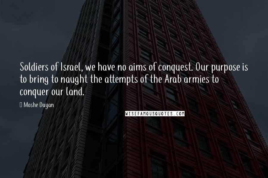 Moshe Dayan Quotes: Soldiers of Israel, we have no aims of conquest. Our purpose is to bring to naught the attempts of the Arab armies to conquer our land.