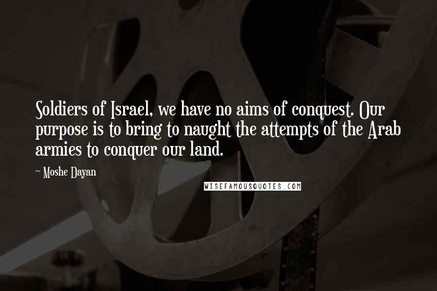 Moshe Dayan Quotes: Soldiers of Israel, we have no aims of conquest. Our purpose is to bring to naught the attempts of the Arab armies to conquer our land.