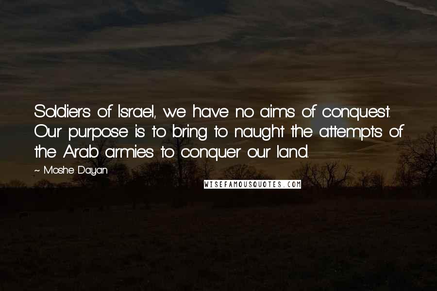 Moshe Dayan Quotes: Soldiers of Israel, we have no aims of conquest. Our purpose is to bring to naught the attempts of the Arab armies to conquer our land.