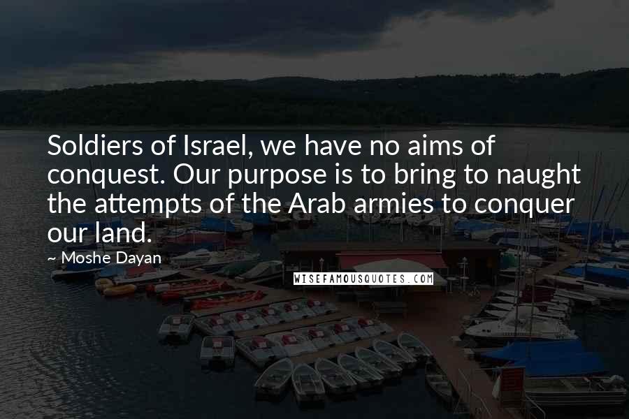 Moshe Dayan Quotes: Soldiers of Israel, we have no aims of conquest. Our purpose is to bring to naught the attempts of the Arab armies to conquer our land.