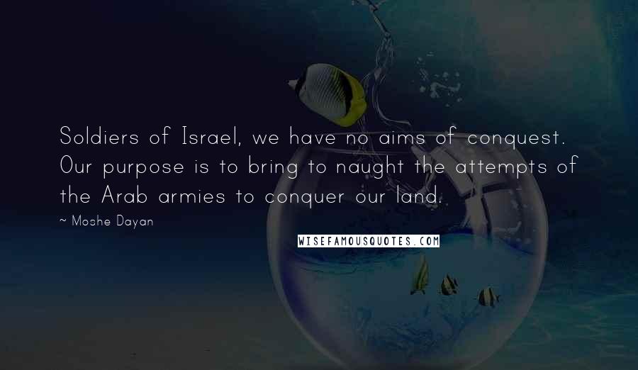 Moshe Dayan Quotes: Soldiers of Israel, we have no aims of conquest. Our purpose is to bring to naught the attempts of the Arab armies to conquer our land.
