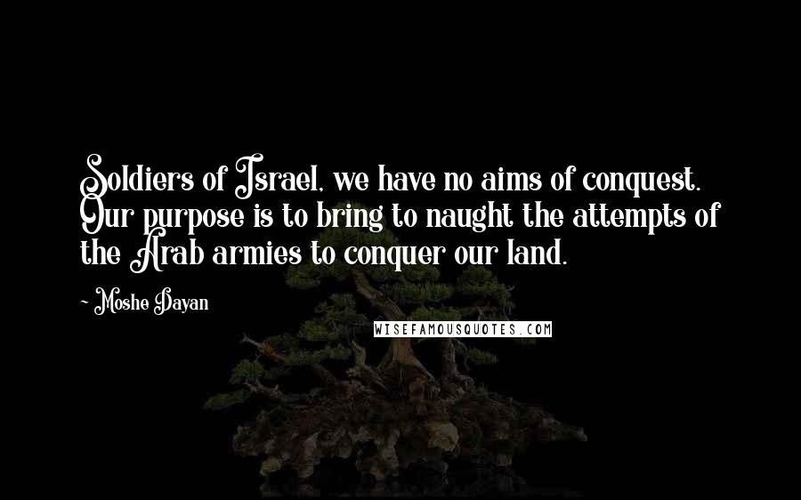 Moshe Dayan Quotes: Soldiers of Israel, we have no aims of conquest. Our purpose is to bring to naught the attempts of the Arab armies to conquer our land.