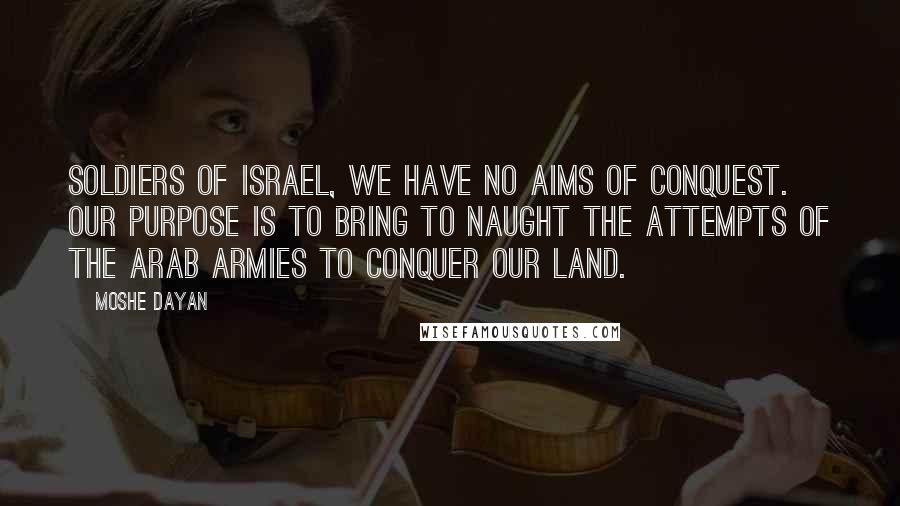 Moshe Dayan Quotes: Soldiers of Israel, we have no aims of conquest. Our purpose is to bring to naught the attempts of the Arab armies to conquer our land.