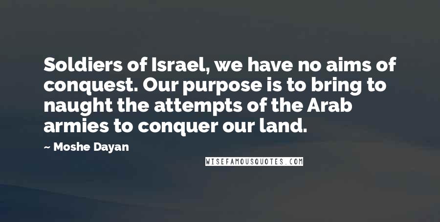 Moshe Dayan Quotes: Soldiers of Israel, we have no aims of conquest. Our purpose is to bring to naught the attempts of the Arab armies to conquer our land.