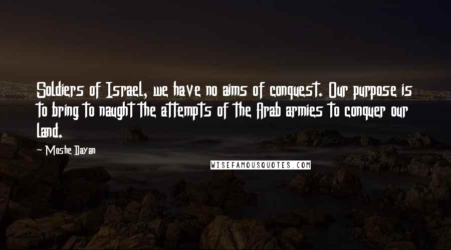 Moshe Dayan Quotes: Soldiers of Israel, we have no aims of conquest. Our purpose is to bring to naught the attempts of the Arab armies to conquer our land.