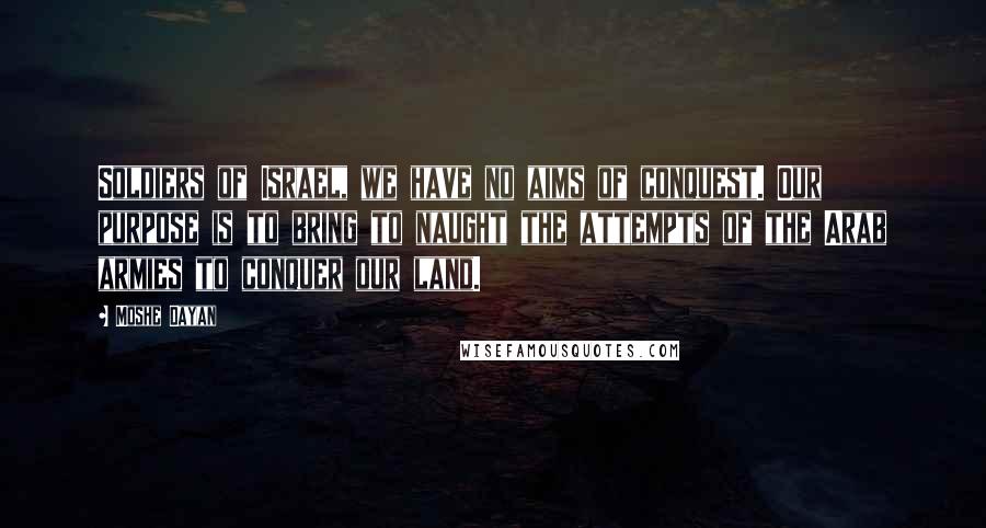 Moshe Dayan Quotes: Soldiers of Israel, we have no aims of conquest. Our purpose is to bring to naught the attempts of the Arab armies to conquer our land.