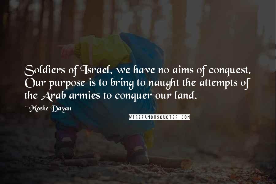 Moshe Dayan Quotes: Soldiers of Israel, we have no aims of conquest. Our purpose is to bring to naught the attempts of the Arab armies to conquer our land.