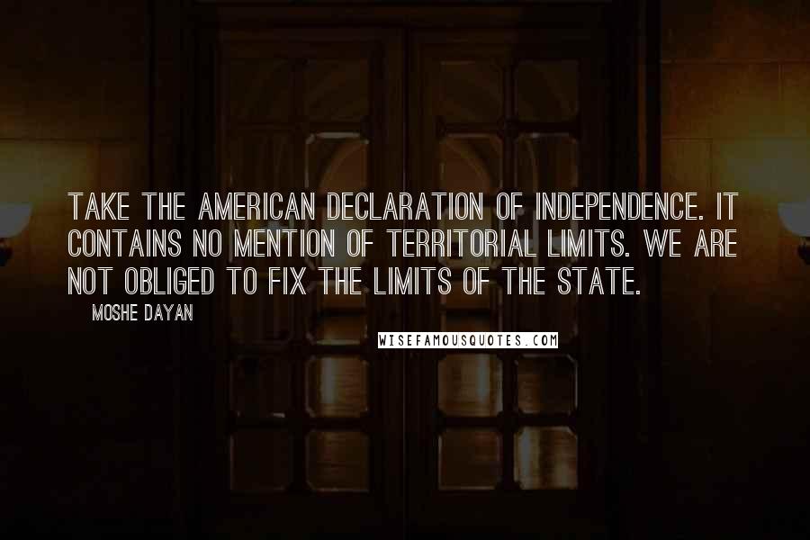 Moshe Dayan Quotes: Take the American declaration of Independence. It contains no mention of territorial limits. We are not obliged to fix the limits of the State.