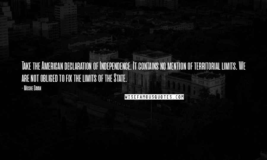 Moshe Dayan Quotes: Take the American declaration of Independence. It contains no mention of territorial limits. We are not obliged to fix the limits of the State.