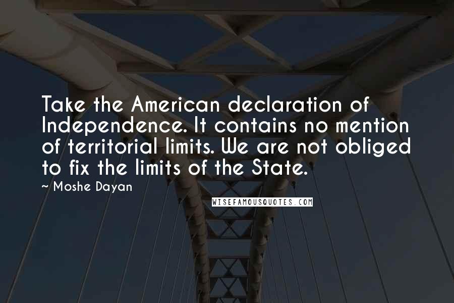 Moshe Dayan Quotes: Take the American declaration of Independence. It contains no mention of territorial limits. We are not obliged to fix the limits of the State.