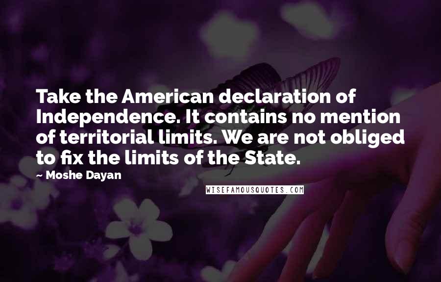 Moshe Dayan Quotes: Take the American declaration of Independence. It contains no mention of territorial limits. We are not obliged to fix the limits of the State.