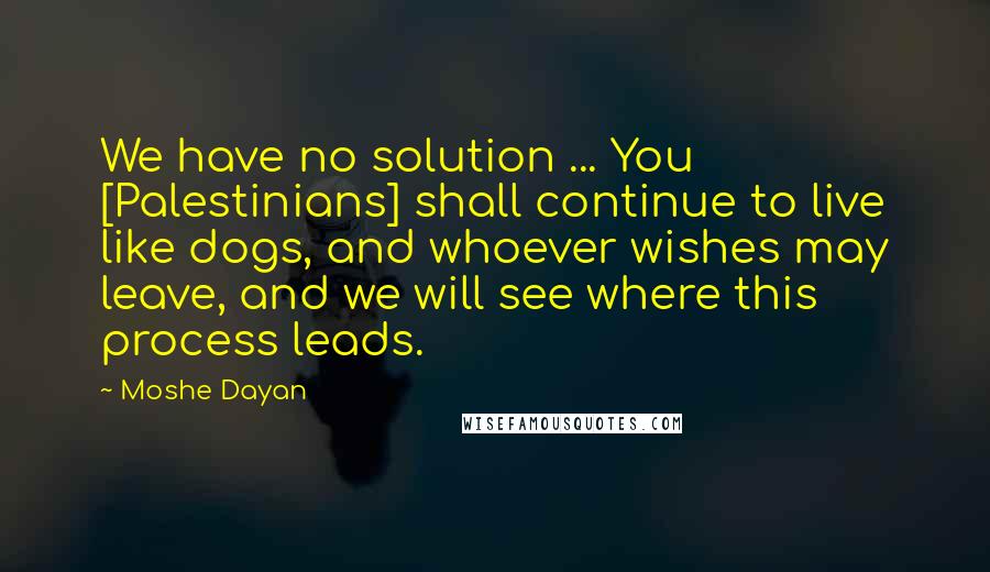 Moshe Dayan Quotes: We have no solution ... You [Palestinians] shall continue to live like dogs, and whoever wishes may leave, and we will see where this process leads.