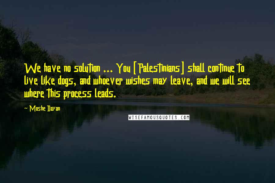 Moshe Dayan Quotes: We have no solution ... You [Palestinians] shall continue to live like dogs, and whoever wishes may leave, and we will see where this process leads.