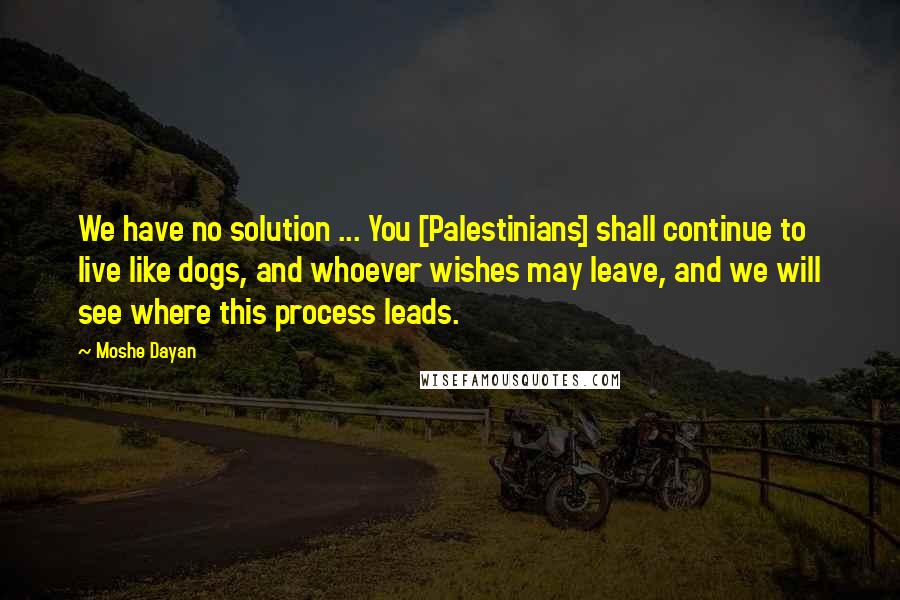 Moshe Dayan Quotes: We have no solution ... You [Palestinians] shall continue to live like dogs, and whoever wishes may leave, and we will see where this process leads.