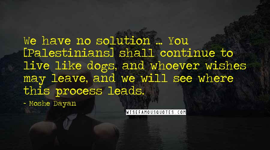 Moshe Dayan Quotes: We have no solution ... You [Palestinians] shall continue to live like dogs, and whoever wishes may leave, and we will see where this process leads.