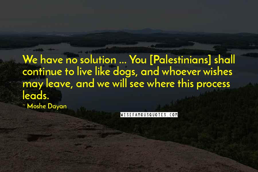 Moshe Dayan Quotes: We have no solution ... You [Palestinians] shall continue to live like dogs, and whoever wishes may leave, and we will see where this process leads.