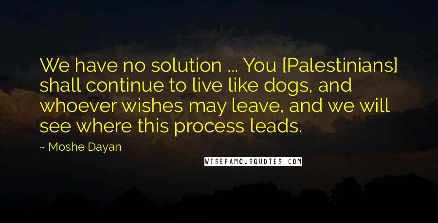 Moshe Dayan Quotes: We have no solution ... You [Palestinians] shall continue to live like dogs, and whoever wishes may leave, and we will see where this process leads.