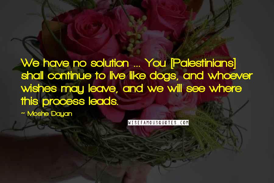 Moshe Dayan Quotes: We have no solution ... You [Palestinians] shall continue to live like dogs, and whoever wishes may leave, and we will see where this process leads.