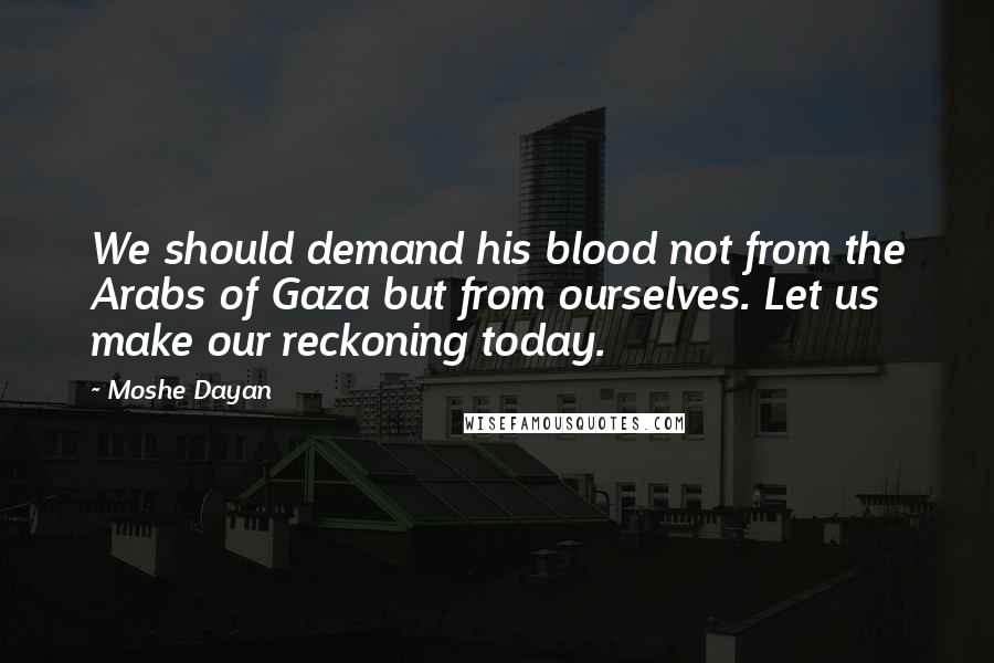 Moshe Dayan Quotes: We should demand his blood not from the Arabs of Gaza but from ourselves. Let us make our reckoning today.