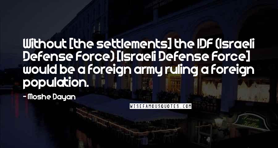 Moshe Dayan Quotes: Without [the settlements] the IDF (Israeli Defense Force) [Israeli Defense Force] would be a foreign army ruling a foreign population.