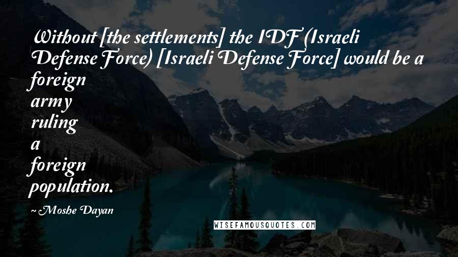 Moshe Dayan Quotes: Without [the settlements] the IDF (Israeli Defense Force) [Israeli Defense Force] would be a foreign army ruling a foreign population.