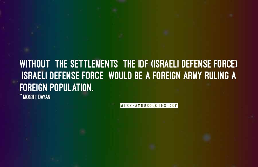 Moshe Dayan Quotes: Without [the settlements] the IDF (Israeli Defense Force) [Israeli Defense Force] would be a foreign army ruling a foreign population.