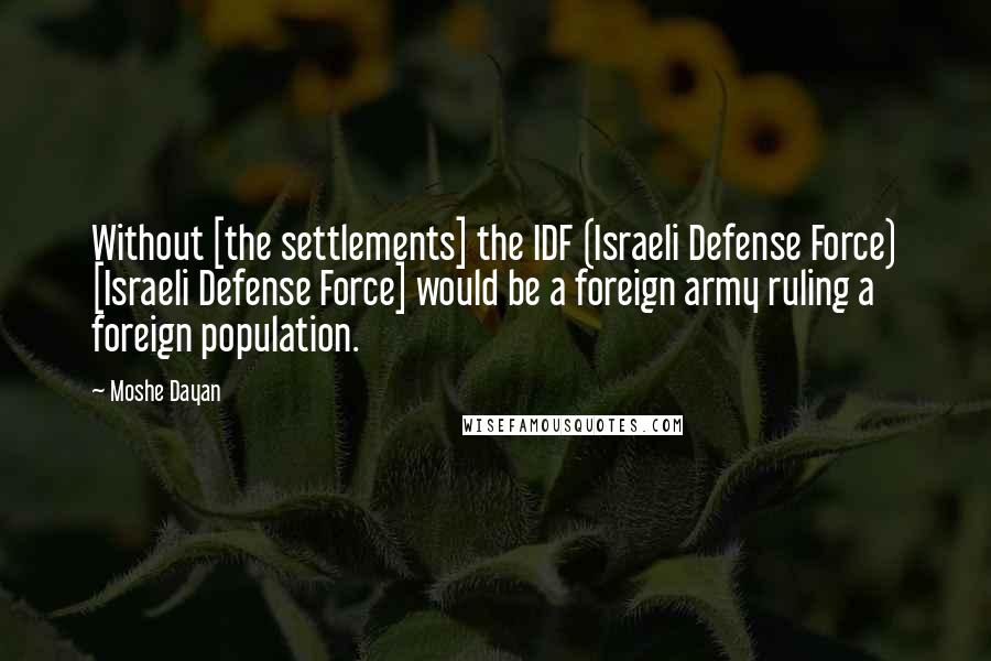 Moshe Dayan Quotes: Without [the settlements] the IDF (Israeli Defense Force) [Israeli Defense Force] would be a foreign army ruling a foreign population.