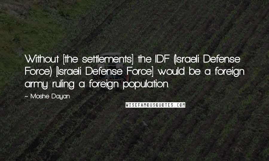 Moshe Dayan Quotes: Without [the settlements] the IDF (Israeli Defense Force) [Israeli Defense Force] would be a foreign army ruling a foreign population.