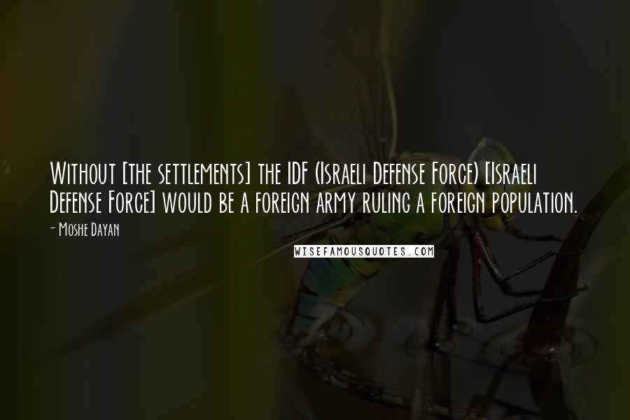 Moshe Dayan Quotes: Without [the settlements] the IDF (Israeli Defense Force) [Israeli Defense Force] would be a foreign army ruling a foreign population.