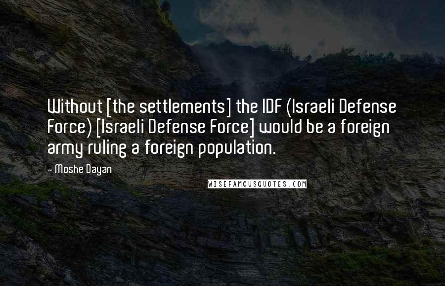 Moshe Dayan Quotes: Without [the settlements] the IDF (Israeli Defense Force) [Israeli Defense Force] would be a foreign army ruling a foreign population.