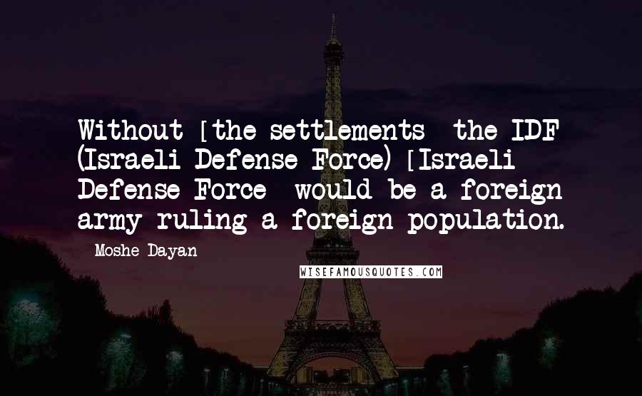 Moshe Dayan Quotes: Without [the settlements] the IDF (Israeli Defense Force) [Israeli Defense Force] would be a foreign army ruling a foreign population.