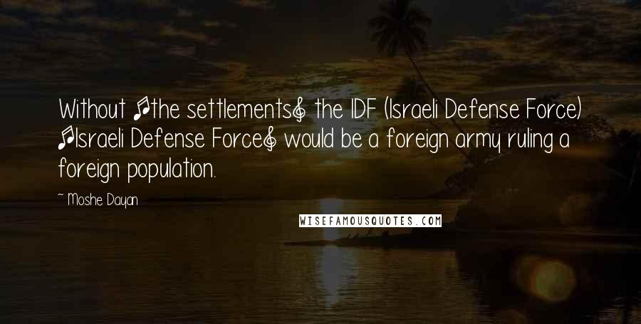 Moshe Dayan Quotes: Without [the settlements] the IDF (Israeli Defense Force) [Israeli Defense Force] would be a foreign army ruling a foreign population.