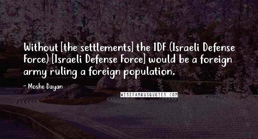 Moshe Dayan Quotes: Without [the settlements] the IDF (Israeli Defense Force) [Israeli Defense Force] would be a foreign army ruling a foreign population.