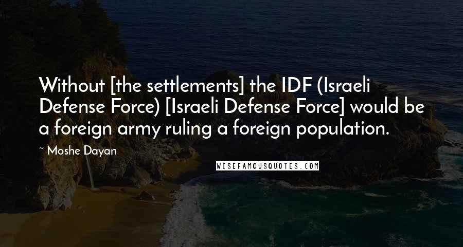 Moshe Dayan Quotes: Without [the settlements] the IDF (Israeli Defense Force) [Israeli Defense Force] would be a foreign army ruling a foreign population.