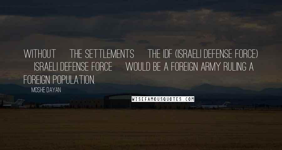 Moshe Dayan Quotes: Without [the settlements] the IDF (Israeli Defense Force) [Israeli Defense Force] would be a foreign army ruling a foreign population.