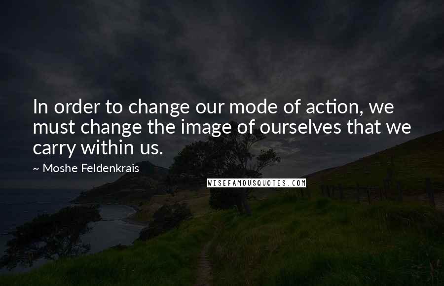 Moshe Feldenkrais Quotes: In order to change our mode of action, we must change the image of ourselves that we carry within us.