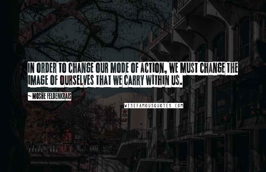 Moshe Feldenkrais Quotes: In order to change our mode of action, we must change the image of ourselves that we carry within us.