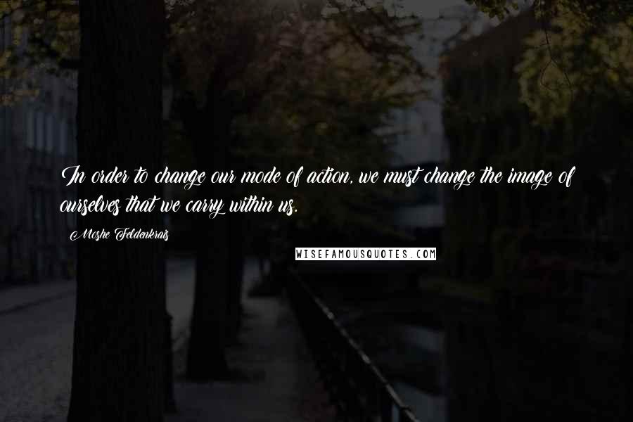 Moshe Feldenkrais Quotes: In order to change our mode of action, we must change the image of ourselves that we carry within us.