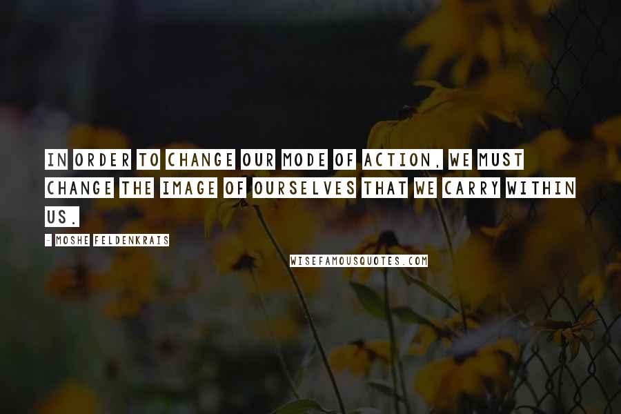 Moshe Feldenkrais Quotes: In order to change our mode of action, we must change the image of ourselves that we carry within us.