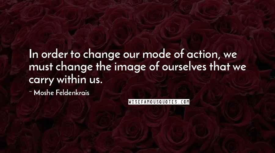 Moshe Feldenkrais Quotes: In order to change our mode of action, we must change the image of ourselves that we carry within us.