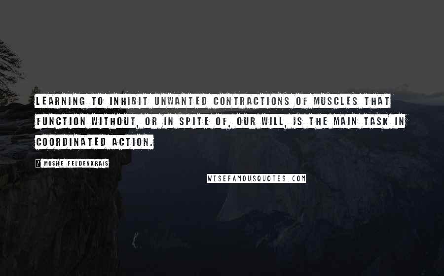 Moshe Feldenkrais Quotes: Learning to inhibit unwanted contractions of muscles that function without, or in spite of, our will, is the main task in coordinated action.