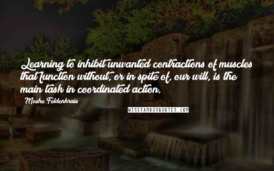 Moshe Feldenkrais Quotes: Learning to inhibit unwanted contractions of muscles that function without, or in spite of, our will, is the main task in coordinated action.