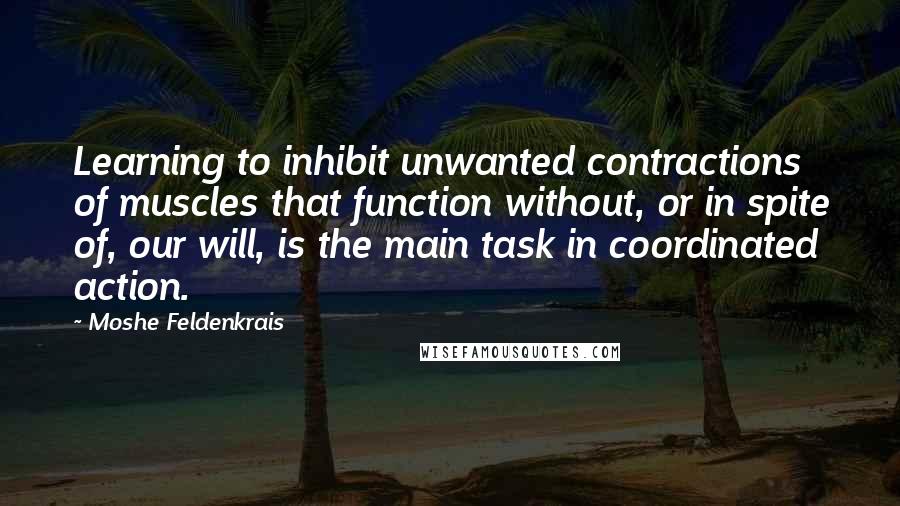 Moshe Feldenkrais Quotes: Learning to inhibit unwanted contractions of muscles that function without, or in spite of, our will, is the main task in coordinated action.