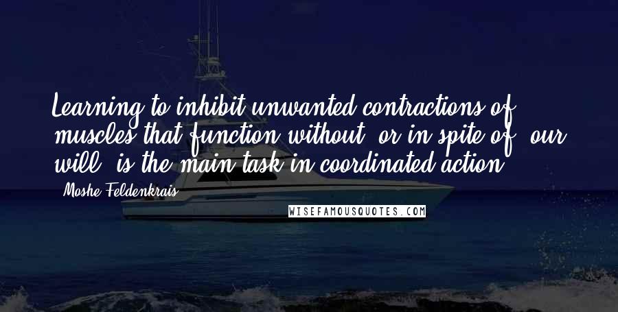 Moshe Feldenkrais Quotes: Learning to inhibit unwanted contractions of muscles that function without, or in spite of, our will, is the main task in coordinated action.