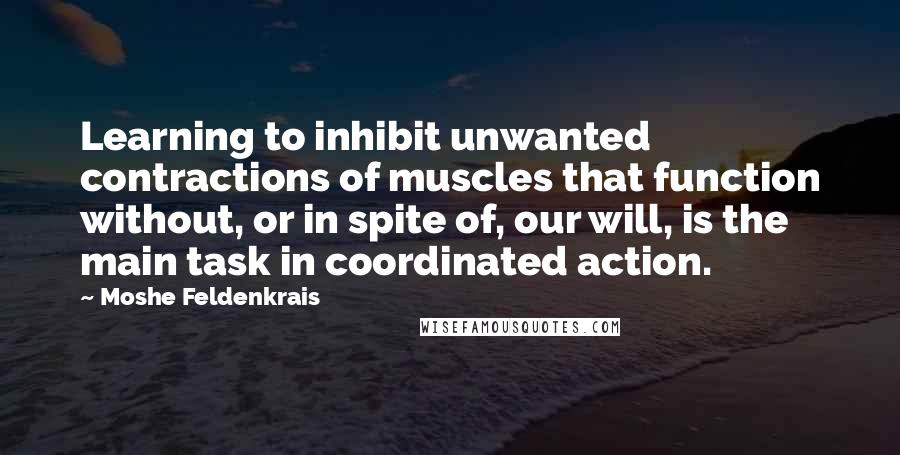 Moshe Feldenkrais Quotes: Learning to inhibit unwanted contractions of muscles that function without, or in spite of, our will, is the main task in coordinated action.