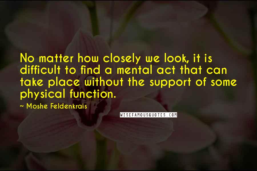 Moshe Feldenkrais Quotes: No matter how closely we look, it is difficult to find a mental act that can take place without the support of some physical function.