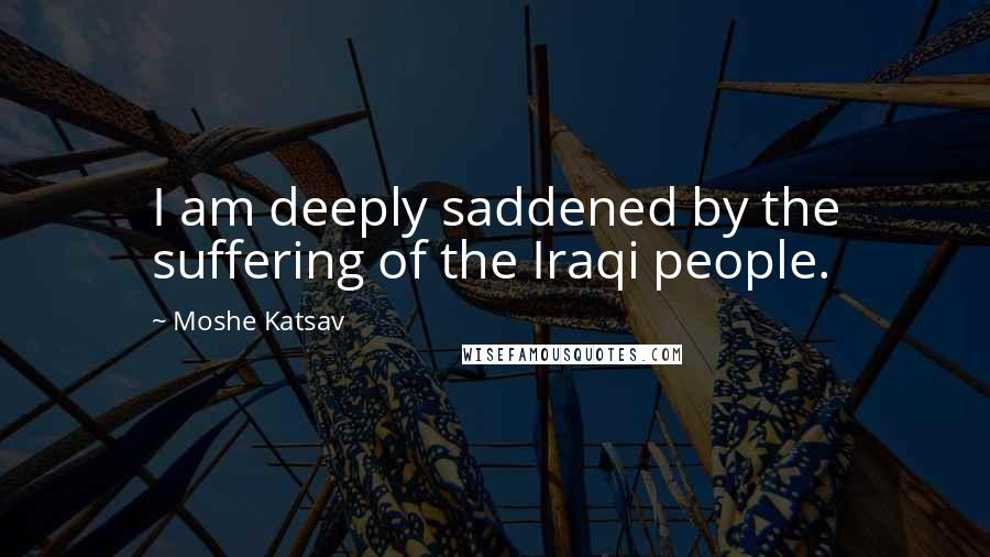 Moshe Katsav Quotes: I am deeply saddened by the suffering of the Iraqi people.