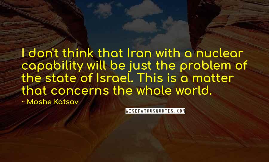 Moshe Katsav Quotes: I don't think that Iran with a nuclear capability will be just the problem of the state of Israel. This is a matter that concerns the whole world.