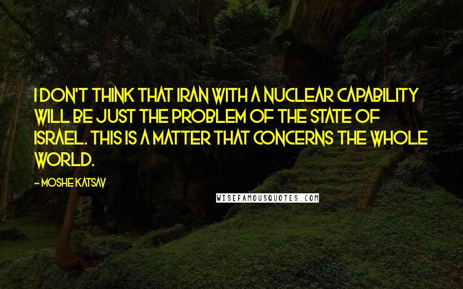 Moshe Katsav Quotes: I don't think that Iran with a nuclear capability will be just the problem of the state of Israel. This is a matter that concerns the whole world.